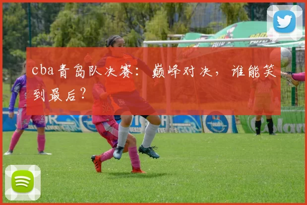 cba青岛队决赛:巅峰对决,谁能笑到最后?