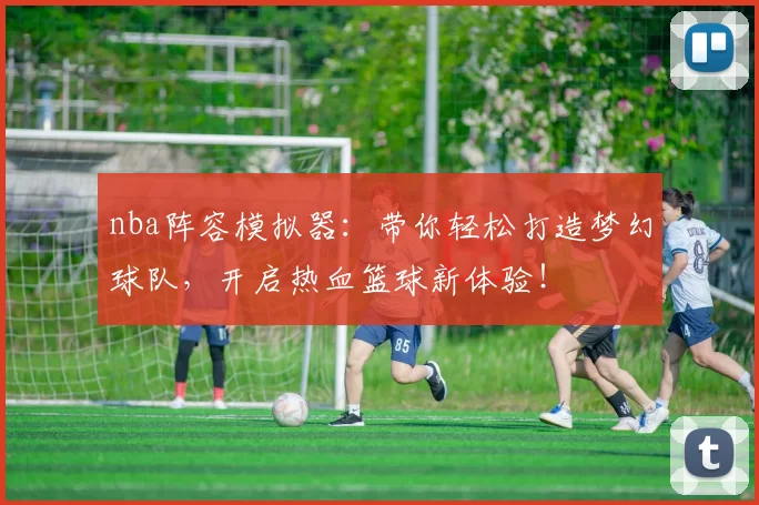 nba阵容模拟器:带你轻松打造梦幻球队,开启热血篮球新体验!