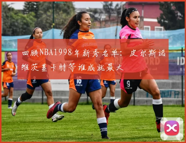 回顾NBA1998年新秀名单：皮尔斯诺维茨基卡特等谁成就最大