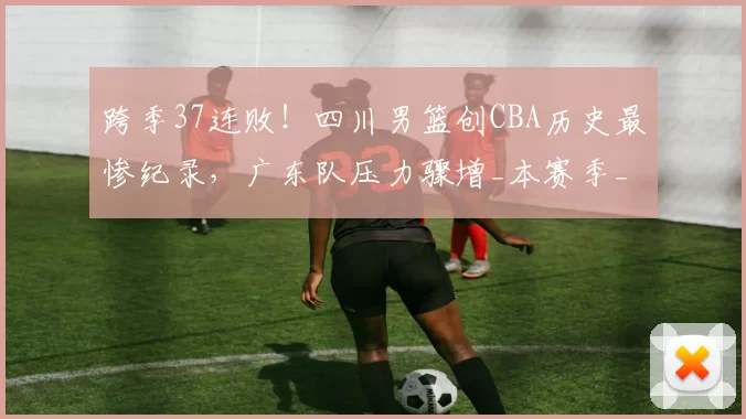跨季37连败！四川男篮创CBA历史最惨纪录，广东队压力骤增_本赛季_山东_上海