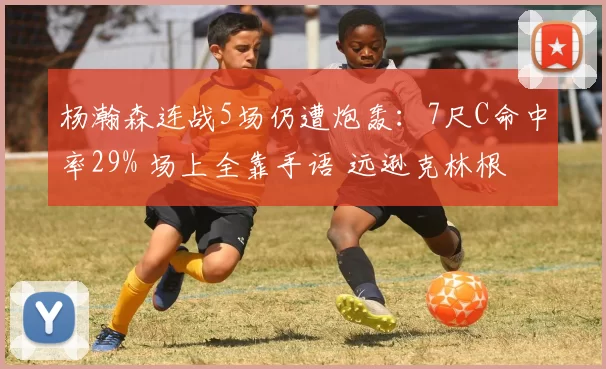 杨瀚森连战5场仍遭炮轰:7尺C命中率29% 场上全靠手语 远逊克林根