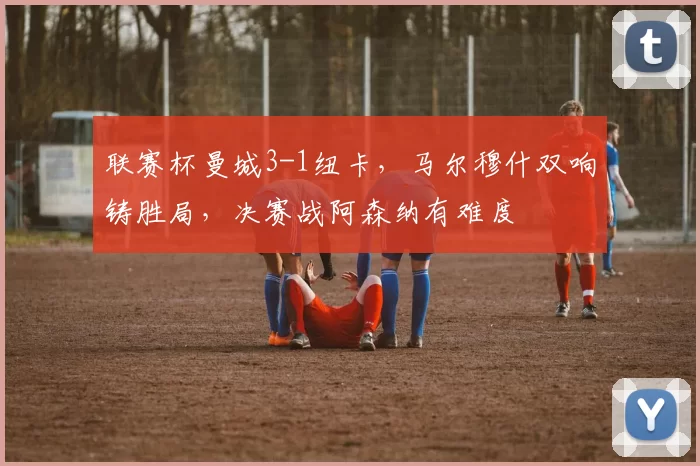 联赛杯曼城3-1纽卡，马尔穆什双响铸胜局，决赛战阿森纳有难度