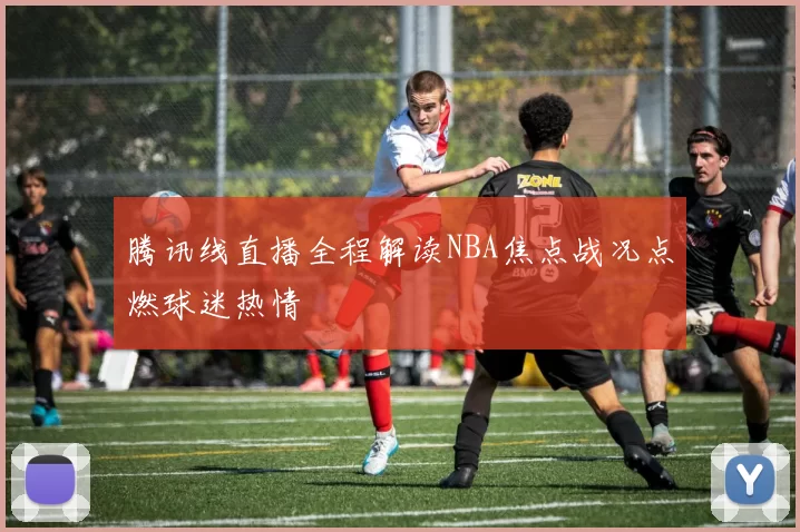 腾讯线直播全程解读NBA焦点战况点燃球迷热情