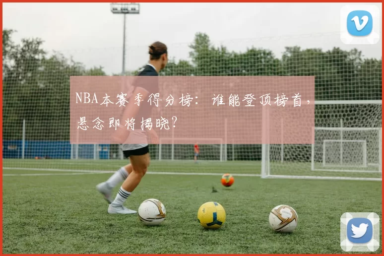 NBA本赛季得分榜：谁能登顶榜首，悬念即将揭晓？