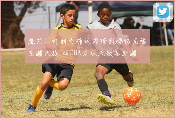 魔咒！许利民确认周琦因腰伤无缘京疆大战 回CBA后从未做客新疆