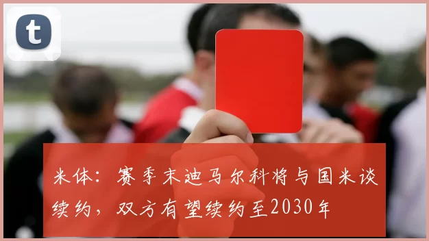 米体：赛季末迪马尔科将与国米谈续约，双方有望续约至2030年