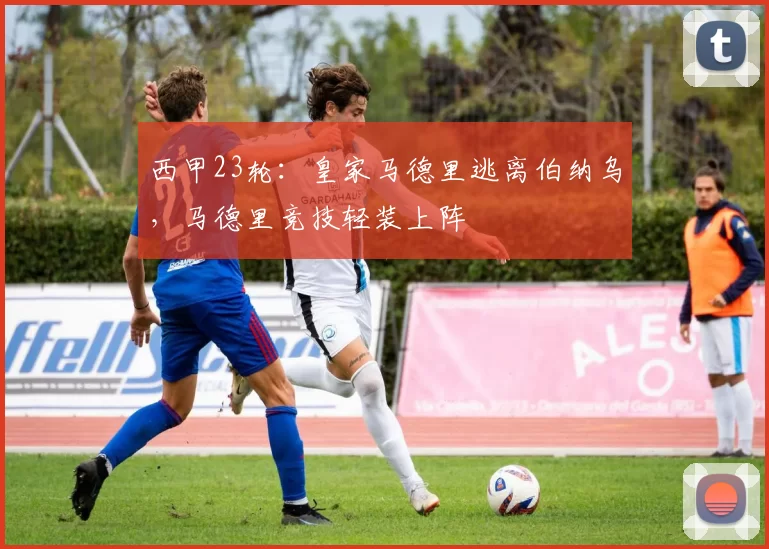 西甲23轮：皇家马德里逃离伯纳乌，马德里竞技轻装上阵