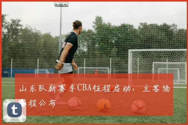 山东队新赛季CBA征程启动，主客场赛程公布