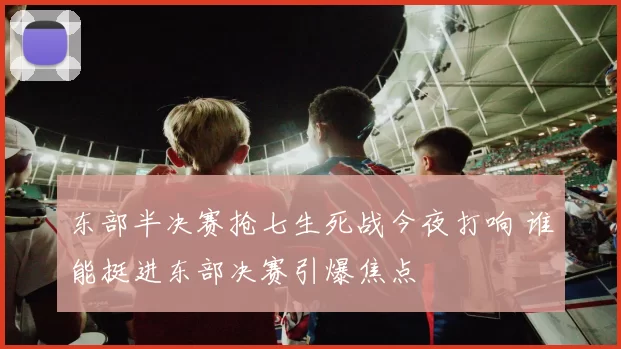 东部半决赛抢七生死战今夜打响 谁能挺进东部决赛引爆焦点