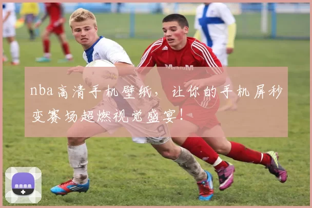nba高清手机壁纸，让你的手机屏秒变赛场超燃视觉盛宴！