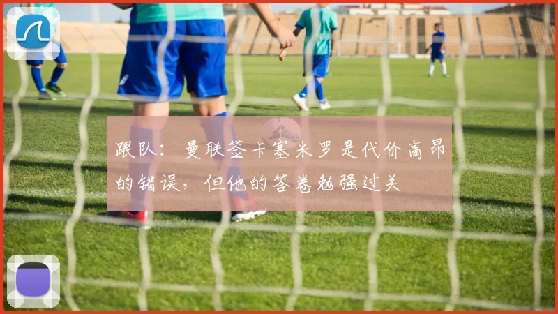 跟队：曼联签卡塞米罗是代价高昂的错误，但他的答卷勉强过关