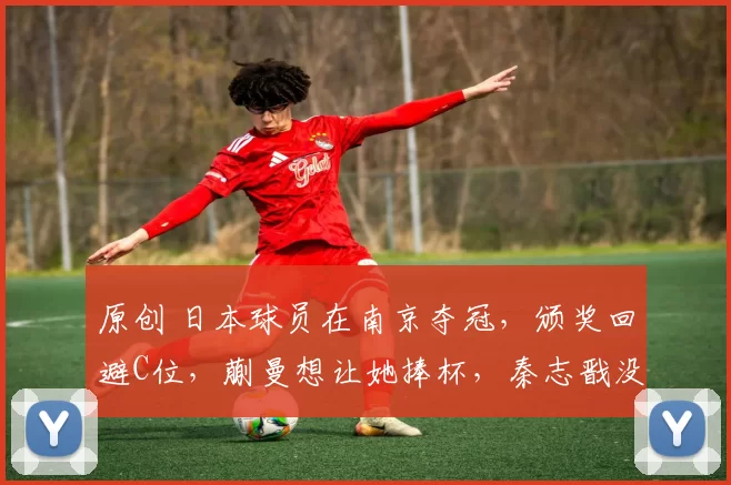 原创 日本球员在南京夺冠，颁奖回避C位，蒯曼想让她捧杯，秦志戬没同意