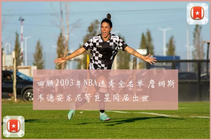 回顾2003年NBA选秀全名单 詹姆斯韦德安东尼等巨星同届出世