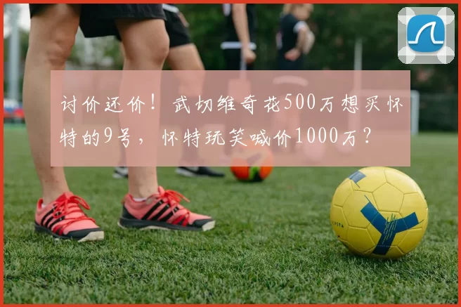 讨价还价！武切维奇花500万想买怀特的9号，怀特玩笑喊价1000万？