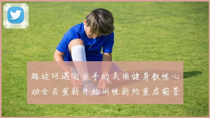 路边巧遇刚分手的美丽健身教练心动会否重新开始训练新约重启前景