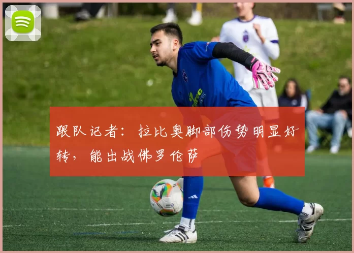 跟队记者：拉比奥脚部伤势明显好转，能出战佛罗伦萨