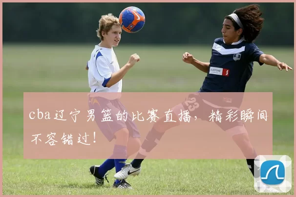 cba辽宁男篮的比赛直播,精彩瞬间不容错过!