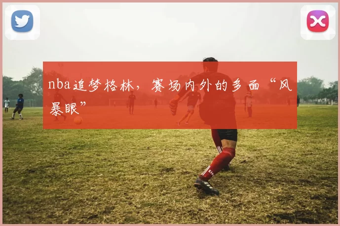 nba追梦格林，赛场内外的多面“风暴眼”