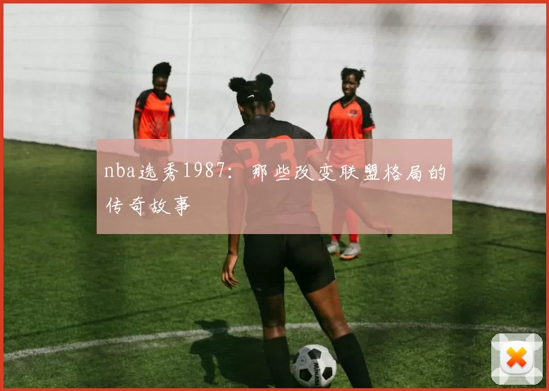 nba选秀1987:那些改变联盟格局的传奇故事
