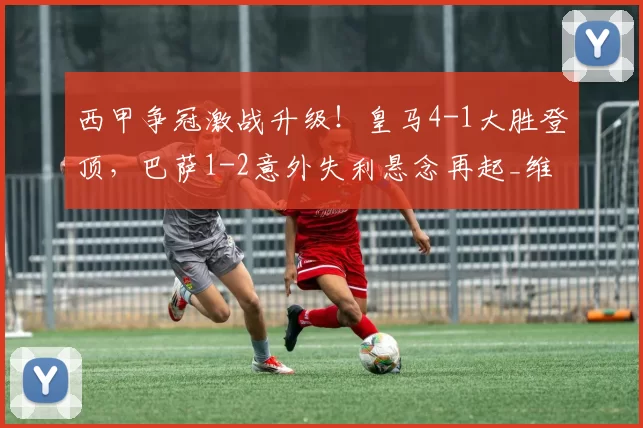 西甲争冠激战升级!皇马4-1大胜登顶,巴萨1-2意外失利悬念再起_维尼修斯_亚马尔_赫罗纳