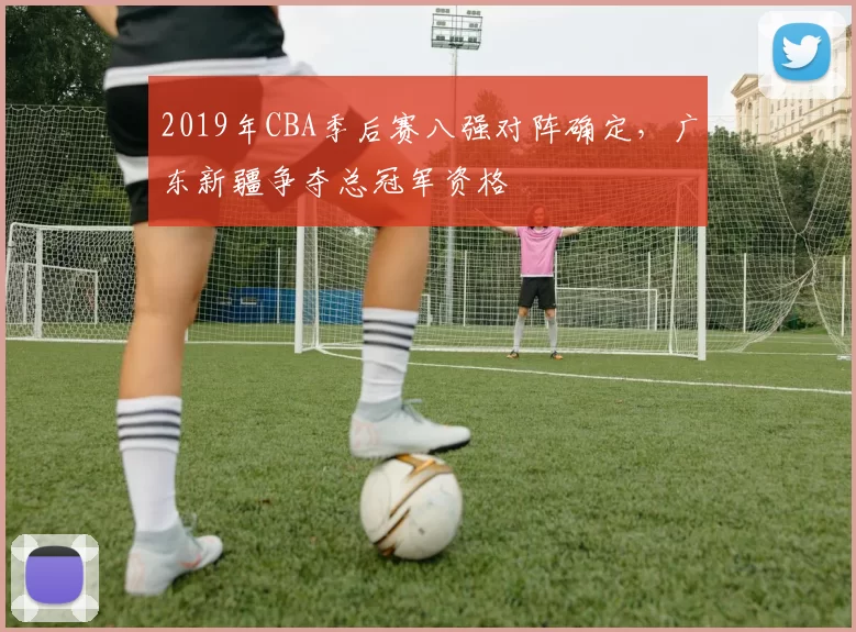 2019年CBA季后赛八强对阵确定，广东新疆争夺总冠军资格