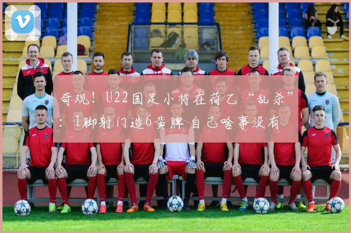 奇观！U22国足小将在荷乙“乱杀”：1脚射门造6黄牌 自己啥事没有