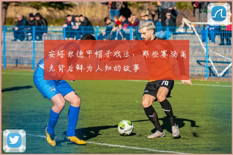 安塔尔德甲帽子戏法,那些赛场高光背后鲜为人知的故事