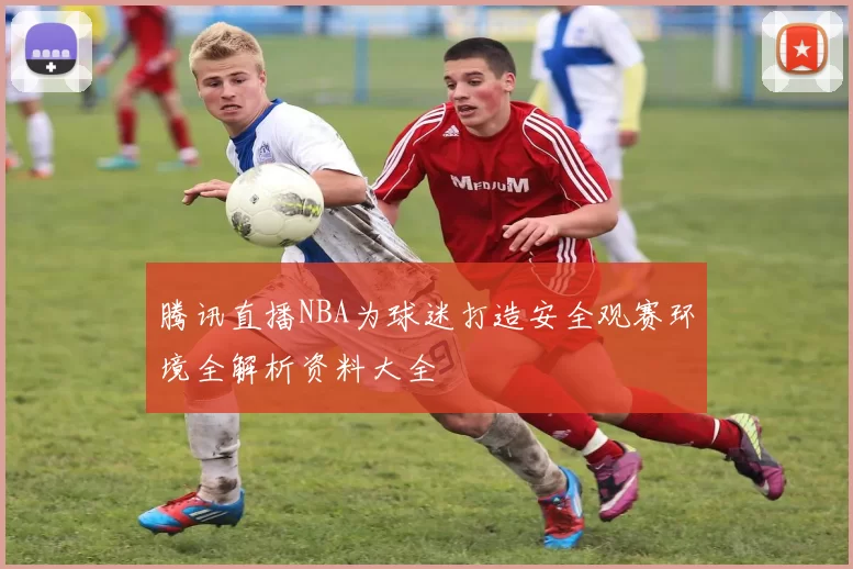 腾讯直播NBA为球迷打造安全观赛环境全解析资料大全