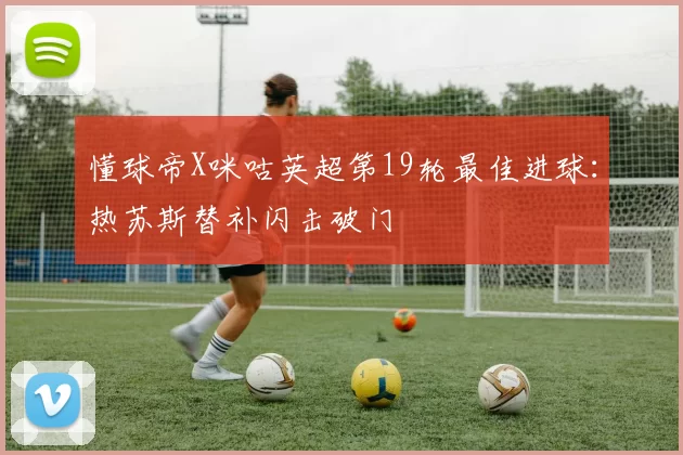 懂球帝X咪咕英超第19轮最佳进球：热苏斯替补闪击破门