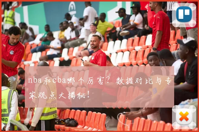 nba和cba哪个厉害?数据对比与专家观点大揭秘!