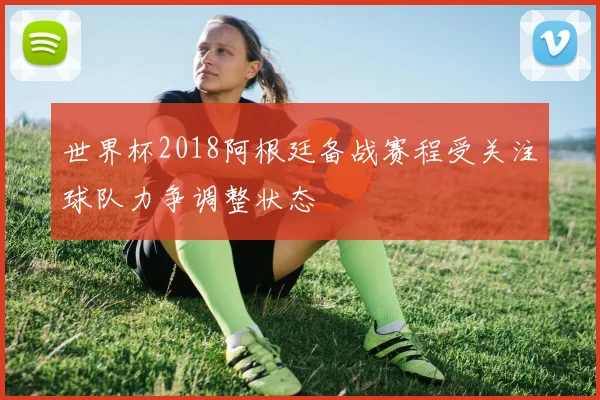 世界杯2018阿根廷备战赛程受关注球队力争调整状态