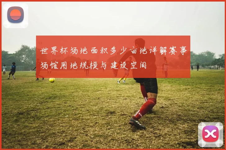 世界杯场地面积多少亩地详解赛事场馆用地规模与建设空间