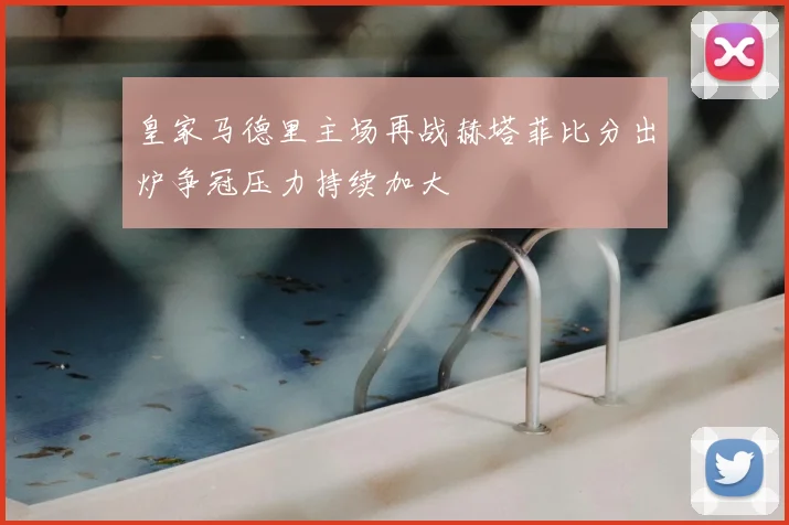 皇家马德里主场再战赫塔菲比分出炉争冠压力持续加大