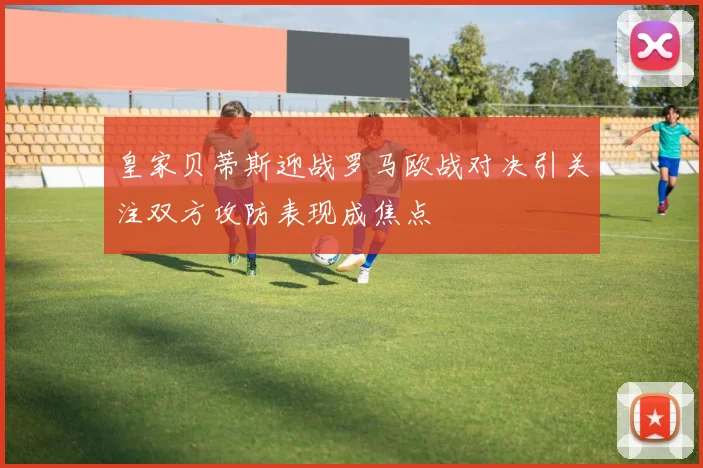 皇家贝蒂斯迎战罗马欧战对决引关注双方攻防表现成焦点