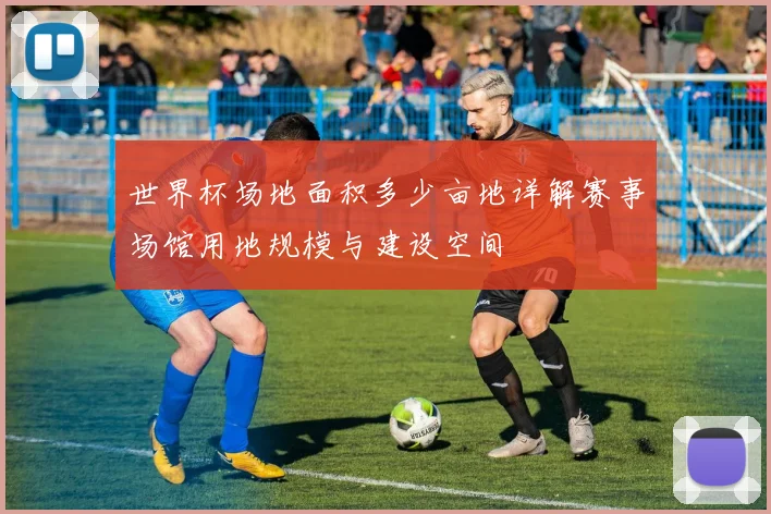 世界杯场地面积多少亩地详解赛事场馆用地规模与建设空间