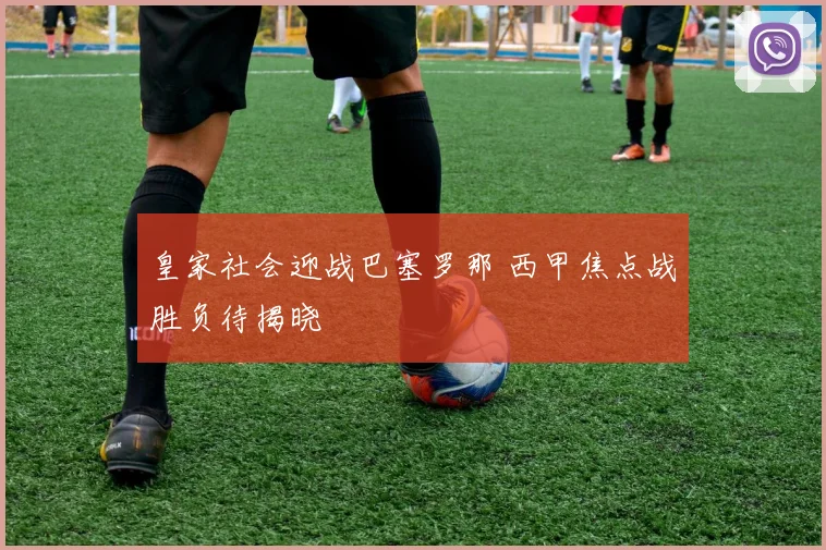皇家社会迎战巴塞罗那 西甲焦点战胜负待揭晓